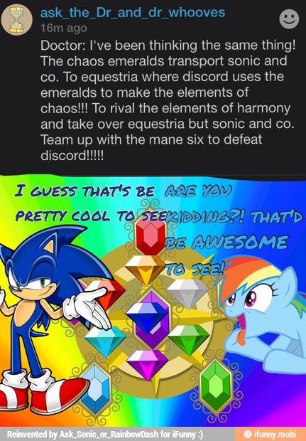 ask_the_Dr_and_dr_whooves 0: o
m
Doctor: I've been thinking the same thing!
The chaos emeralds transport sonic and
co. To equestria where discord uses the
emeralds to make the elements of
chaos!!! To rival the elements of harmony
and take over equestria but sonic and co.
Team up with the mane six to defeat