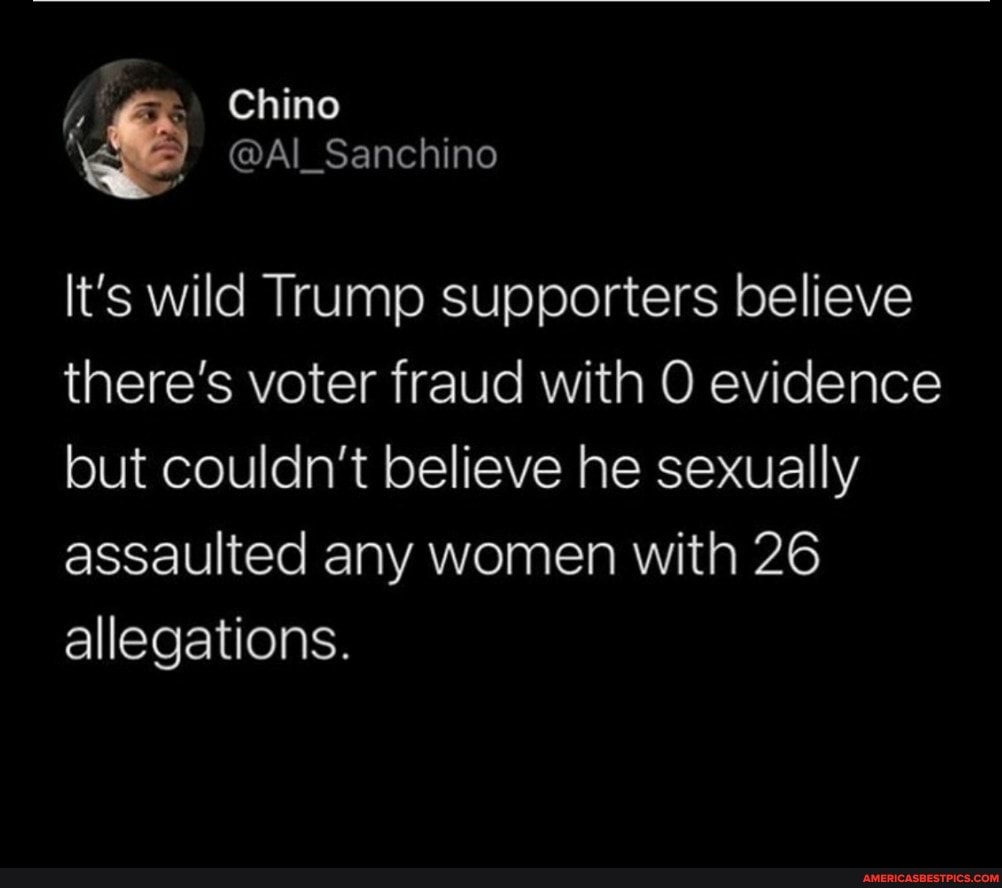 Chino
It's wild Trump supporters believe there's voter fraud with O evidence but couldn't believe he sexually assaulted any women with 26 allegations.