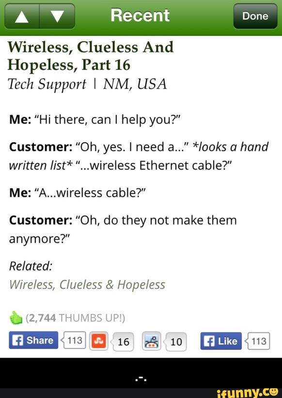 Wireless, Clueless And
Hopeless, Part 16
Tech Support I NM, USA
Me: ”Hi there, can I help you?"
Customer: "Oh, yes. I need a..." *looks a hand
written Iist* ”...wireless Ethernet cable?"
Me: "A...wíreless cable?”
Customer: "Oh, do they not make them
anymore?" - .-.