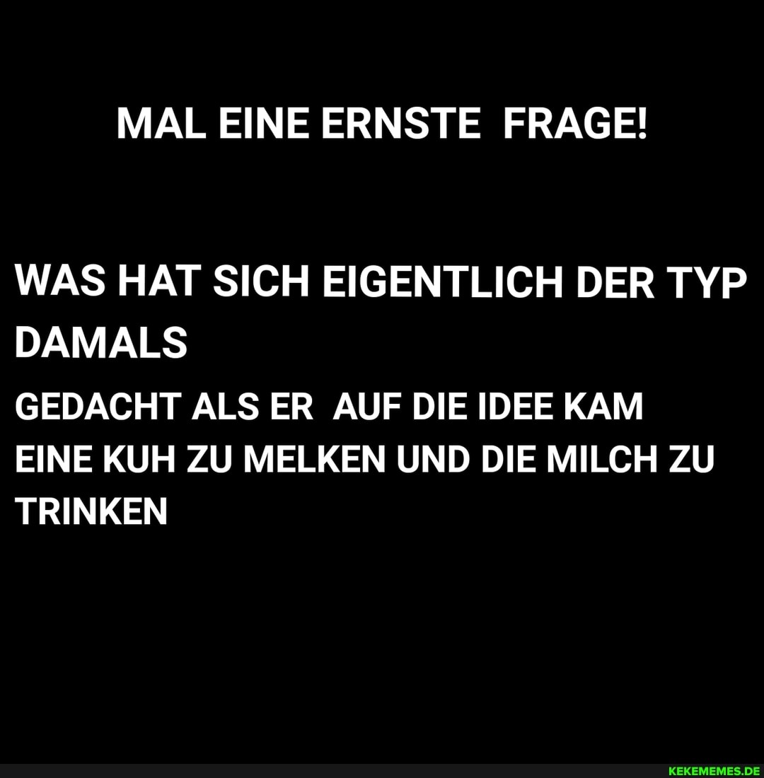 MAL EINE ERNSTE FRAGE!
WAS HAT SICH EIGENTLICH DER TYP DAMALS GEDACHT ALS ER AUF DIE IDEE KAM
EINE KUH ZU MELKEN UND DIE MILCH ZU TRINKEN