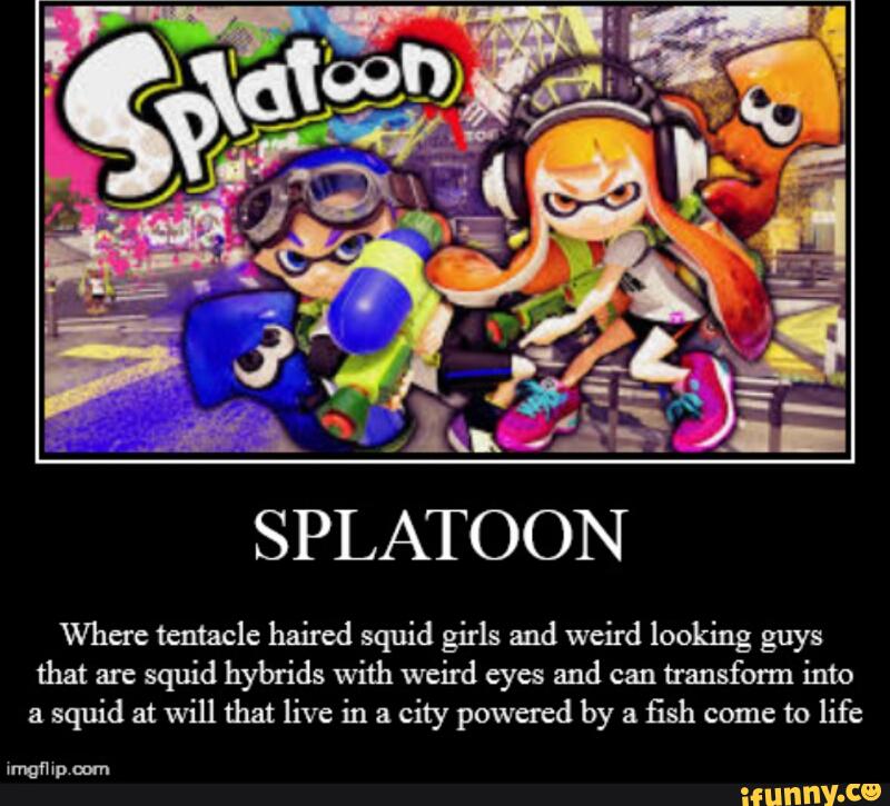 SPLATOON
Where tentacle haired squid girls and weird looking guys
that are
squid hybrids with weird eyes and can
transform into
a
squid at will that live in a
city powered by a
fish come to life
vmgmp mm