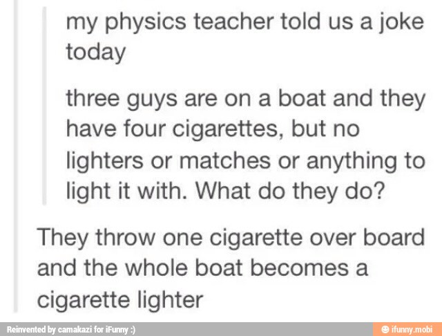 my physics teacher told us a joke
today
three guys are on a boat and they
have four cigarettes, but no
lighters or matches or anything to
light it with. What do they do?
They throw one cigarette over board
and the whole boat becomes a
cigarette lighter