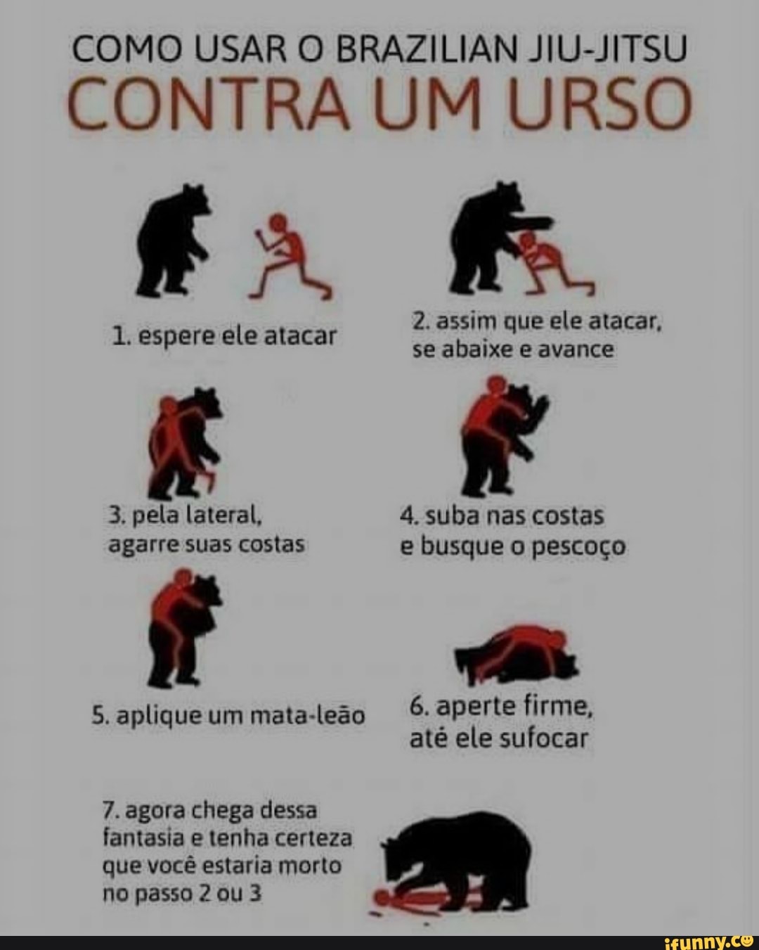 COMO USAR O BRAZILIAN JIU-JITSU
CONTRA UM URSO
fa fe
2. assim que ele atacar,
1. espere ele atacar se abaixe e avance
3. pela lateral, 4. suba nas costas agarre suas costas e busque pescoço
6. aperte firme,
5. aplique um mata-leão até ele sufocar
7. agora chega dessa fantasia e tenha certeza que você estaria morto no passo 2 ou 3
