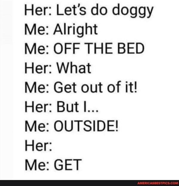 Her: Let's do doggy
Me: Alright
Me: OFF THE BED Her: What
Me: Get out of it!
Her: But I...
Me: OUTSIDE!
Her:
Me: GET