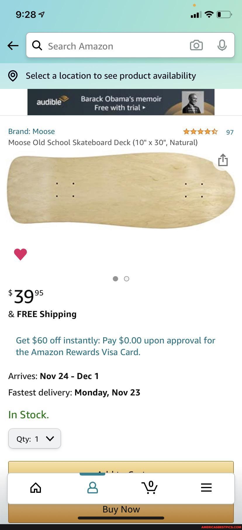 228
all
& Search Amazon I
Select location to see product availability
Barack Obama's memoir audible
I audible Free Barack with trial memoir
Brand: Moose 97
Moose Old School Skateboard Deck (10" x 30", Natural)
FREE Shipping
Get $60 off instantly: Pay $0.00 upon approval for the Amazon Rewards Visa Card.
Arrives: Nov 24 Dec
Fastest delivery: Monday, Nov 23
In Stock,
Qt
Buy Now
