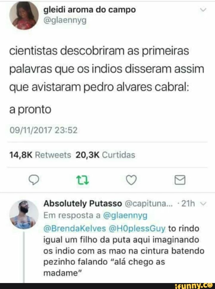 cientistas descobriram as primeiras
palavras que os indios disseram assim
que avistaram pedro alvares cabral:
a pronto
Absolutely Putasso @capituna... "21h a Em resposta a @glaennyg
igual um filho da puta aqui imaginando
pezinho falando "alá chego as
madame"