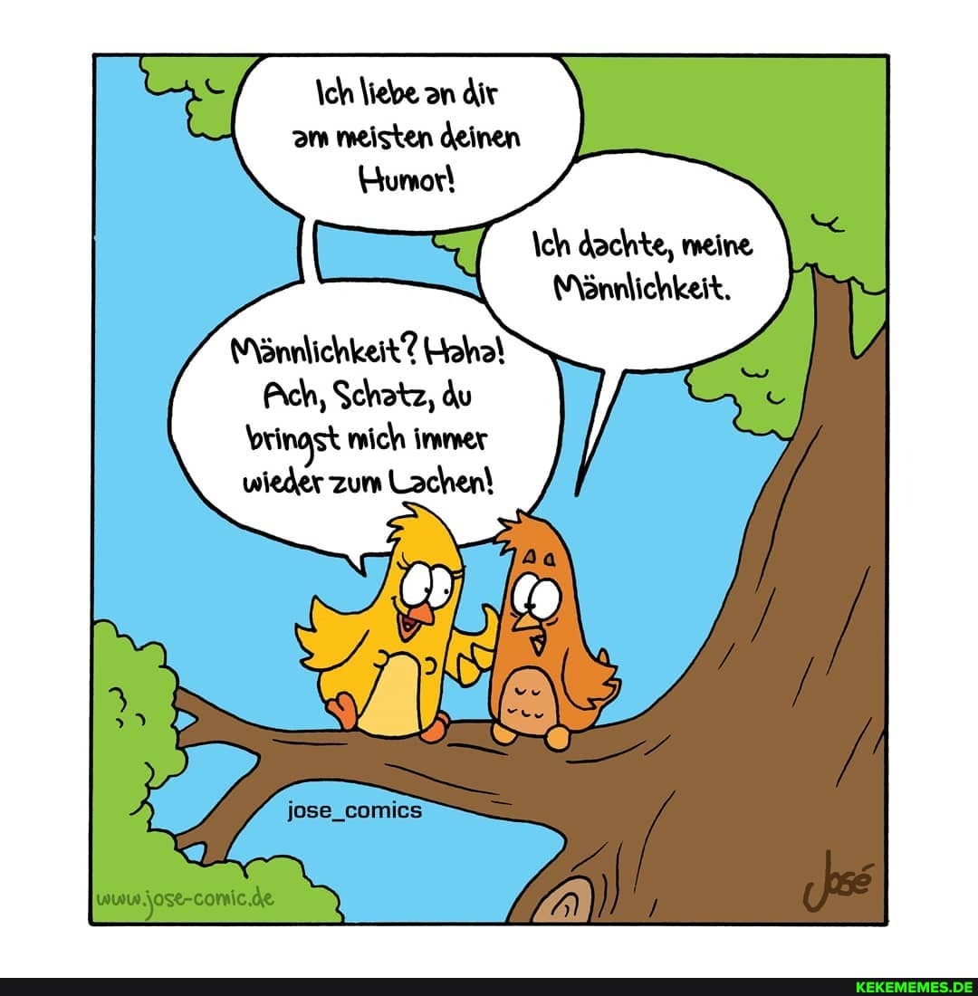 \ch liebe an dir am meisten deinen
\ch dachte, meine
Mönnlichkeit.
Mönnlichkeit? Haha!
Ach, Schatz, du bringst mich immer wieder zum Lachen!
jose-comic.de