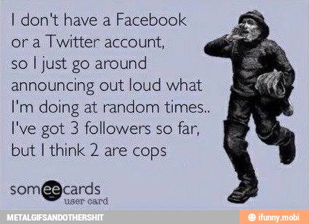 I dont have a Facebook
ora Twitter account,
so
I just go around
announcing out loud what
I'm doing at random times..
I've got 3 followers so far,
but I think 2 are cops