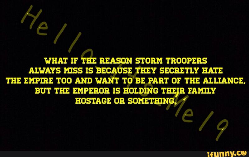 WHAT IF THE REASON STORM TROOPERS
ALWAYS MISS IS BECAUSE THEY SECRETLY HATE
TEE EMPIRE TOD AND WANT TUBE PART Of THE ALLIANCE.
BUT THE EMPEROR IS HOLDING THEIR FAMILY
HDSTAGE OR SOMETHING.