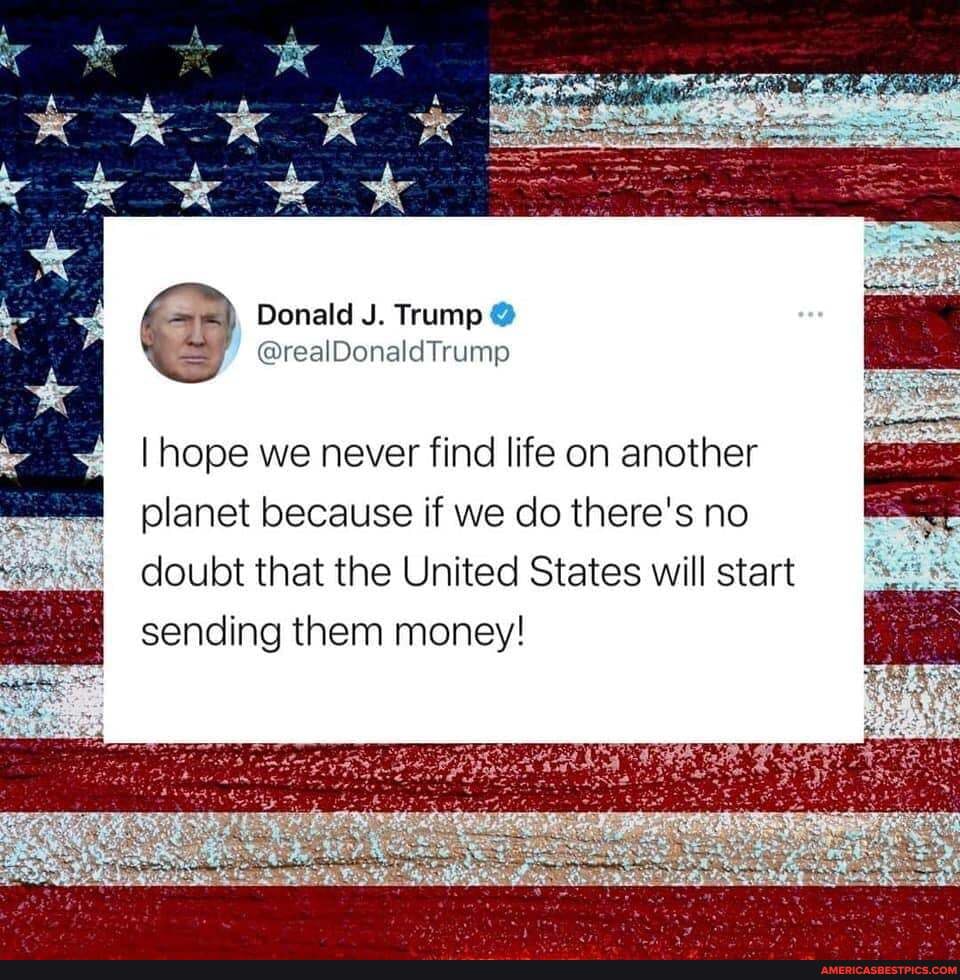 @ Donald J. Trump
I hope we never find life on another
planet because if we do there's no doubt that the United States will start sending them money!
