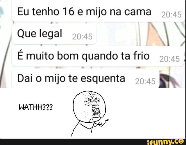 Eu tenho 16 e mijo na cama
Que legal
É muito bom quando ta frio
Dai o mijo te esquenta