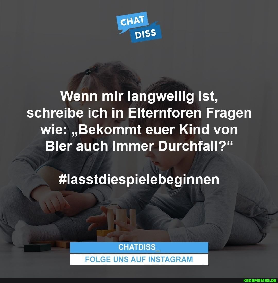 cHAT
Wenn mir langweilig ist, schreibe ich in Elternforen Fragen wie: "Bekommt euer Kind von
Bier auch immer Durchfall?"
#lasstdiespielebeginnen
CHATDISS_
FOLGE UNS AUF INSTAGRAM