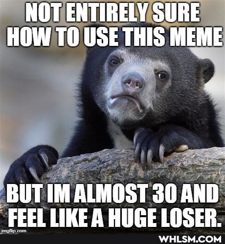 NOT ENTIRELY SURE HOW TO USE THIS MEME
BUT IM ALMOST 30 AND LIME HIREINCER