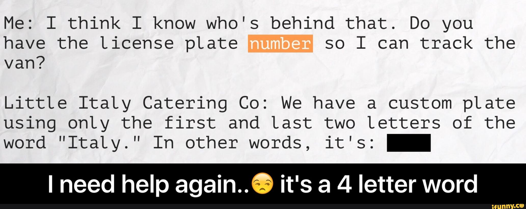 Me: I think I know who's behind that. Do you
have the License pLate so I can track the
van?
LittLe ItaLy Catering Co: We have a custom pLate
using only the first and Last two Letters of the
word ”ItaLy.” In other words, it's: -
I need help again..® it's a 4 letter word - I need help again..😒 it's a 4 letter word