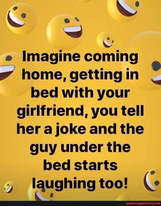 E Imagine coming home, getting in bed with your girlfriend, you tell her a joke and the guy