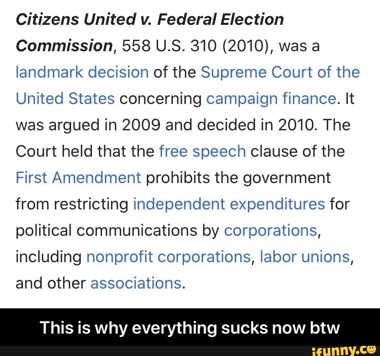 Citizens United v. Federal Election
Commission, 558 U.S. 310 (2010), was a landmark decision of the Supreme Court of the
United States concerning campaign finance. It was argued in 2009 and decided in 2010. The
Court held that the free speech clause of the
First Amendment prohibits the government from restricting independent expenditures for political communications by corporations, including nonprofit corporations, labor unions, and other associations.
This is why everything sucks now btw - This is why everything sucks now btw