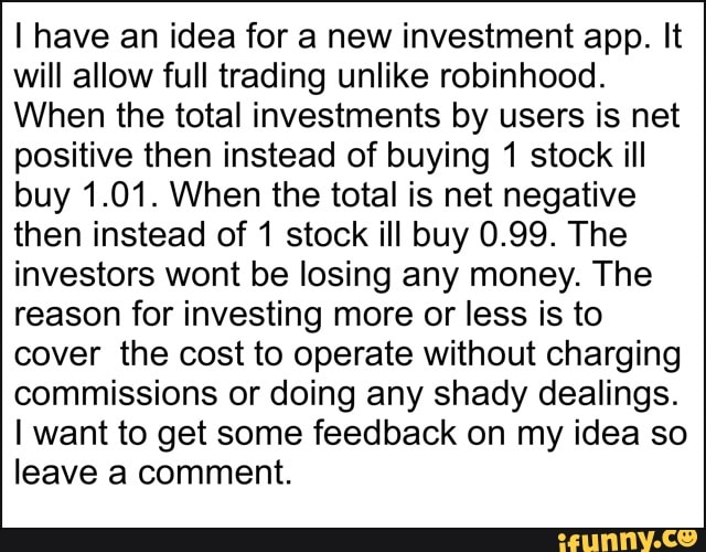 I have an idea for a new investment app. It will allow full trading unlike robinhood.
When the total investments by users is net positive then instead of buying 1 stock ill buy 1.01. When the total is net negative then instead of 1 stock ill buy 0.99. The investors wont be losing any money. The reason for investing more or less is to cover the cost to operate without charging commissions or doing any shady dealings.
I want to get some feedback on my idea so leave a comment.