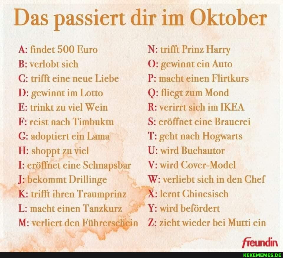 Das passiert dir im Oktober
A: findet 500 Euro N: trifft Prinz Harry
B: verlobt sich O: gewinnt ein Auto
C: trifft eine neue Liebe P: macht einen Flirtkurs
D: gewinnt im Lotto Q: fliegt zum Mond
E: trinkt zu viel Wein R: verirrt sich im IKEA F: reist nach Timbuktu S: eröffnet eine Brauerei
G: adoptiert ein Lama T: geht nach Hogwarts
H: shoppt zu viel U: wird Buchautor
I: eröffnet eine Schnapsbar V: wird Cover-Model
"bekommt Drillinge W: verliebt sich in den Chef
: trifft ihren Traumprinz X: lernt Chinesisch
L: macht einen Tanzkurz Y: wird befördert
M: verliert den Führe in Z: zieht wieder bei Mutti ein
freundin
