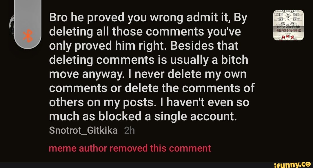 Bro he proved you wrong admit it, By deleting all those comments you've only proved him right. Besides that deleting comments is usually a bitch move anyway. I never delete my own comments or delete the comments of others on my posts. I haven't even so much as blocked a single account.
Snotrot_Gitkika
meme author removed this comment
