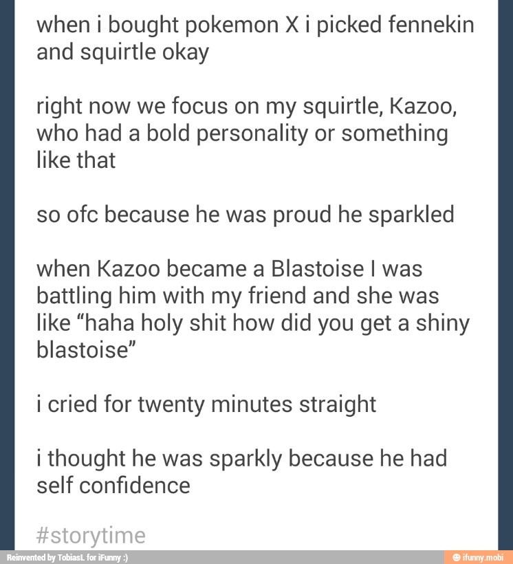 when i bought pokemon X i picked fennekin
and squirtle okay
right now we focus on my squirtle, Kazoo,
who had a bold personality or something
like that
so ofc because he was proud he sparkled
when Kazoo became a Blastoise I was
battling him with my friend and she was
like "haha holy shit how did you get a shiny
blastoise"
i cried for twenty minutes straight
i thought he was sparkly because he had
self confidence