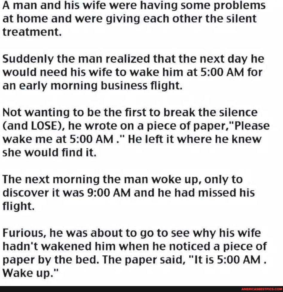 A man and his wife were having some problems at home and were giving each other the silent treatment.
Suddenly the man realized that the next day he would need his wife to wake him at AM for an early morning business flight.
Not wanting to be the first to break the silence
(and LOSE), he wrote on a piece of paper," Please wake me at AM." He left it where he knew she would find it.
The next morning the man woke up, only to discover it was AM and he had missed his flight.
Furious, he was about to go to see why his wife hadn't wakened him when he noticed a piece of paper by the bed. The paper said, "It is AM.
Wake up."