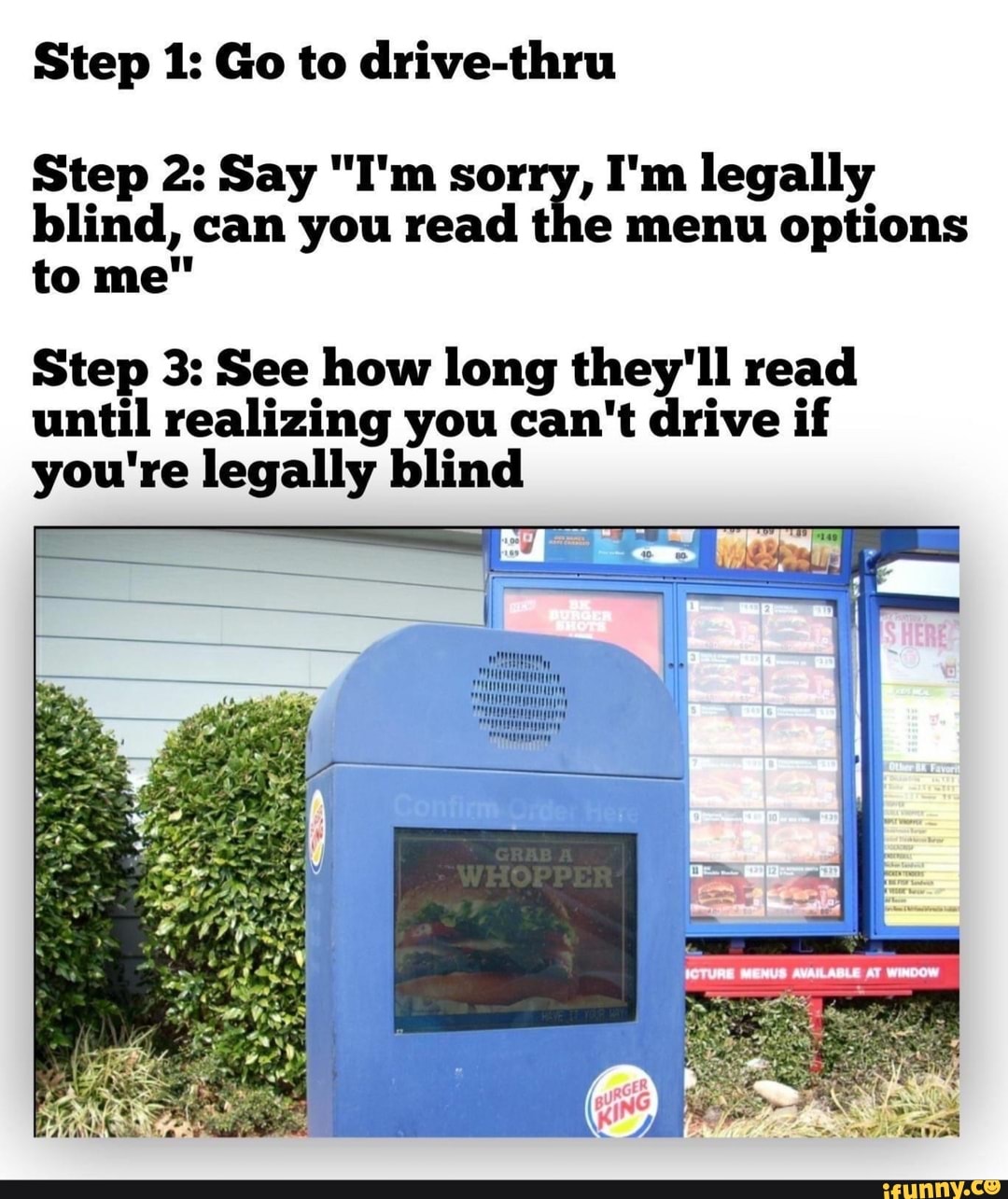 Step 1: Go to drive-thru
Step 2: Say "I'm sorry, I'm legally
blind, can you read the menu options
Step 3: See how long they'll read
until realizing you can't drive if
you're legally blind