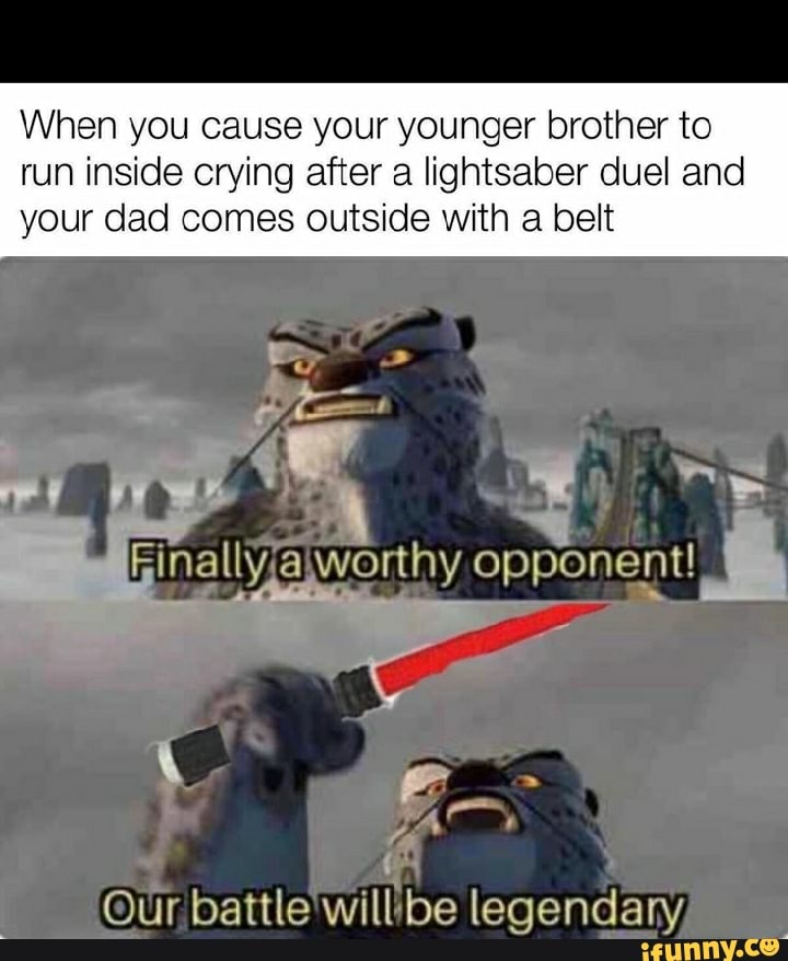 When you cause your younger brother to
run inside crying after a lightsaber duel and
your dad comes outside with a belt
o
y
a o Bao worthy opponent!
J
Our battle
will be legendary,