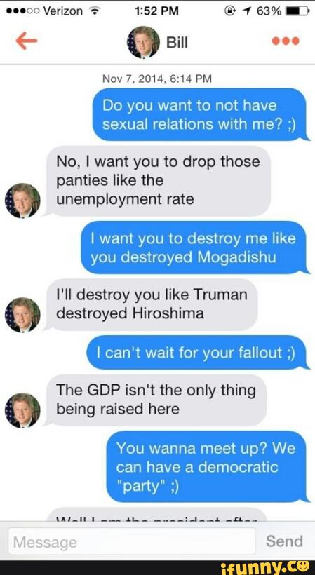 Nov 7 2014, 5:14 PM
Do you want to not have
sexual relations with me? ;)
No, I want you to drop those
panties like the
unemployment rate
I want you to destroy me like
you destroyed Mogadishu
I'll destroy you like Truman
destroyed Hiroshima
lcan't wait for your fallout ;)
The GDP isn‘t the only thing
being raised here
You wanna meet up? We
have democratic