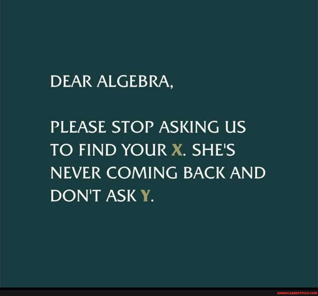 DEAR ALGEBRA,
PLEASE STOP ASKING US TO FIND YOUR X. SHE'S NEVER COMING BACK AND DON'T ASK Y.