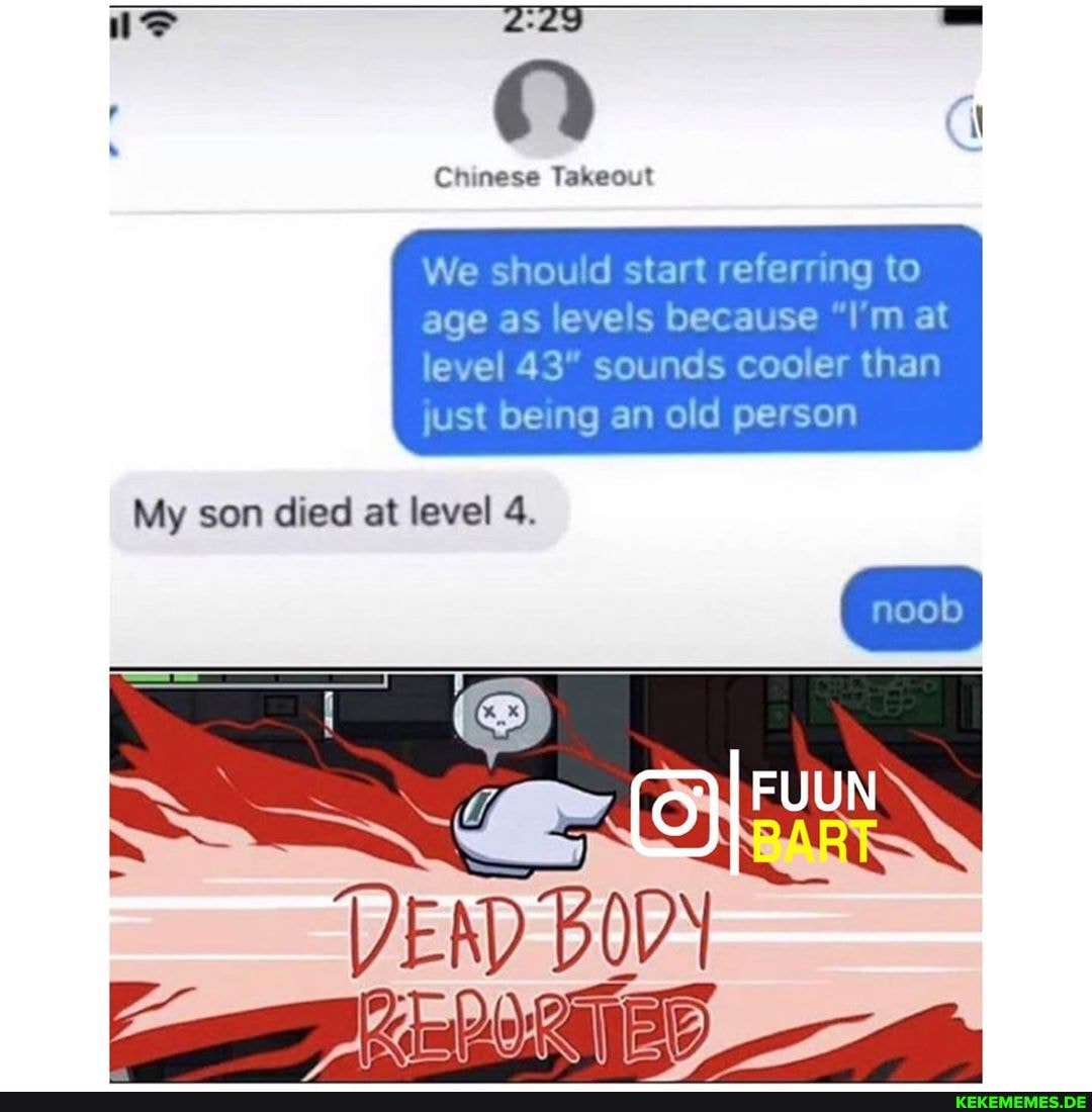 Chinese Takeout
We should start referring to age as levels because "I'm at
level 43" sounds cooler than just being an old person
My son died at level 4.
DEN