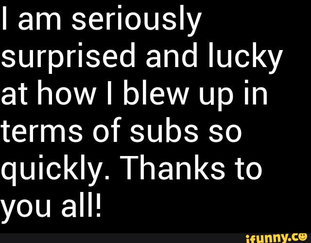 I am seriously
surprised and lucky
at how I blew up in
terms of subs so
quickly. Thanks to
all!