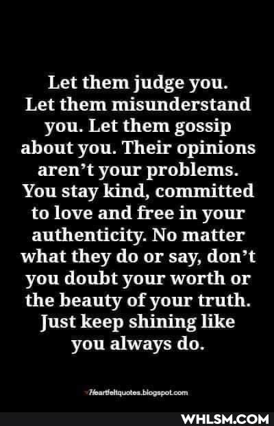 Let them judge you.
Let them misunderstand you. Let them gossip about you. Their opinions aren't your problems.
You stay kind, committed to love and free in your authenticity. No matter what they do or say, don't you doubt your worth or the beauty of your truth.
Just keep shining like you always do.
scben nren: