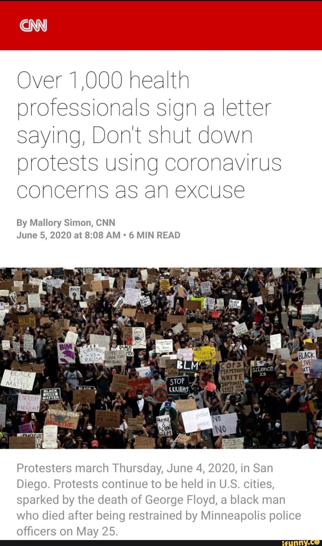 Over 1,000 health
professionals sign a letter
saying, Dont shut down
protests using coronavirus
concerns as an excuse
By Mallory Simon, CNN
6 MIN READ
Protesters march Thursday, June 4, 2020, in San
Diego. Protests continue to be held in U.S. cities,
sparked by the death of George Floyd, a black man
who died after being restrained by Minneapolis police
officers on May 25.