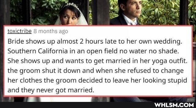 toxictribe 8
ths ago
Bride shows up almost 2 hours late to her own wedding.
Southern California in an open field no water no shade.
She shows up and wants to get married in her yoga outfit.
the groom shut it down and when she refused to change her clothes the groom decided to leave her looking stupid and they never got married.