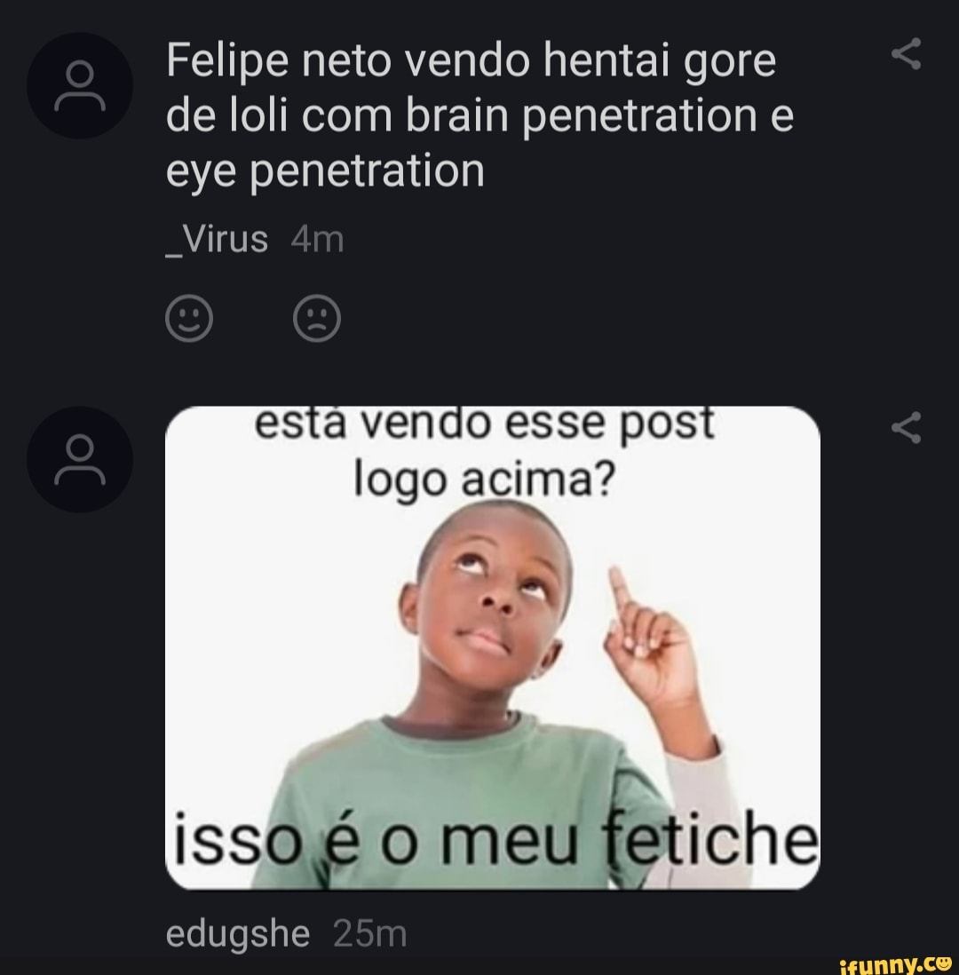 Felipe neto vendo hentai gore de loli com brain penetration e eye penetration
Virus
esta vendo esse pos logo acima?
isso é o meu tetiche
edugshe