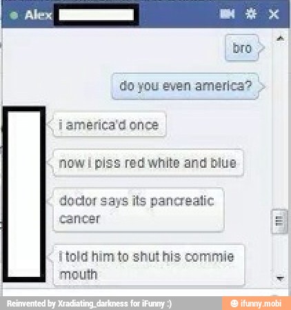 do you even america?
now I piss red white and blue
doctor s
cancer
its pancreatic
¡told him to shut his commie
mouth