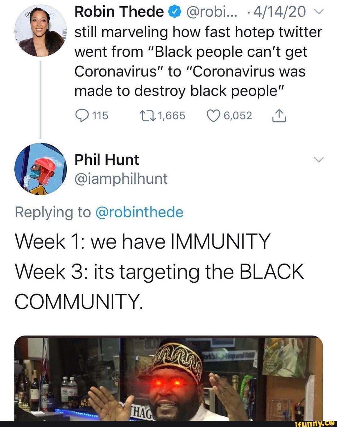 a
4/14/20 still marveling how fast hotep twitter
went from "Black people can't get
Coronavirus" to "Coronavirus was
made to destroy black people"
O 115 191665 ©6052 4
Replying to @robinthede
Week 1: we have IMMUNITY
Week 3: its targeting the BLACK
COMMUNITY.