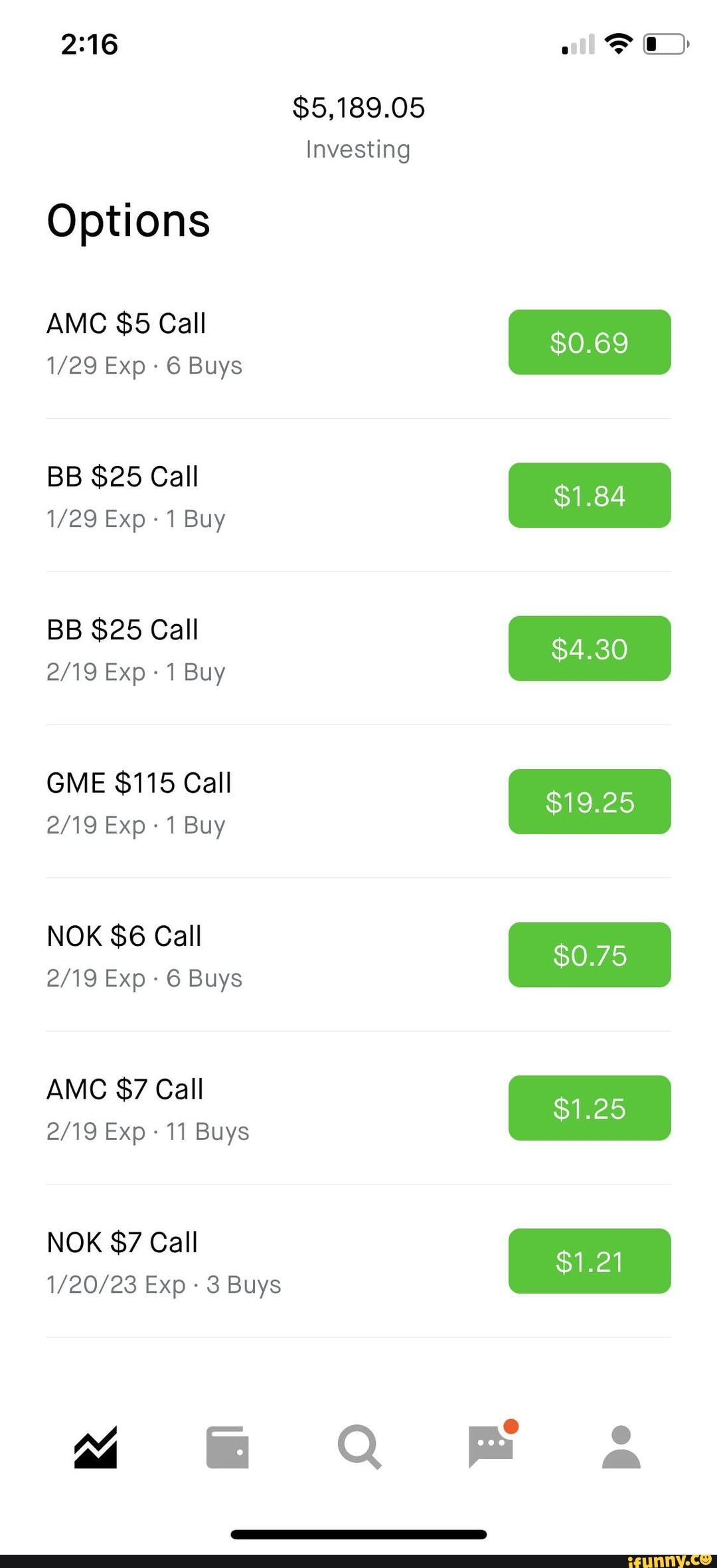 Options
AMC $5 Call
Exp 6 Buys
BB $25 Call
Exp 1 Buy
BB $25 Call
Exp 1 Buy
GME $115 Call
Exp 1 Buy
NOK $6 Call
Exp 6 Buys
AMC $7 Call
Exp 11 Buys
NOK $7 Call
Exp - 3 Buys
$5,189.05
Investing
$0.69
$1.84
$4.30
$19.25
$0.75
$1.25
$1.21
pe