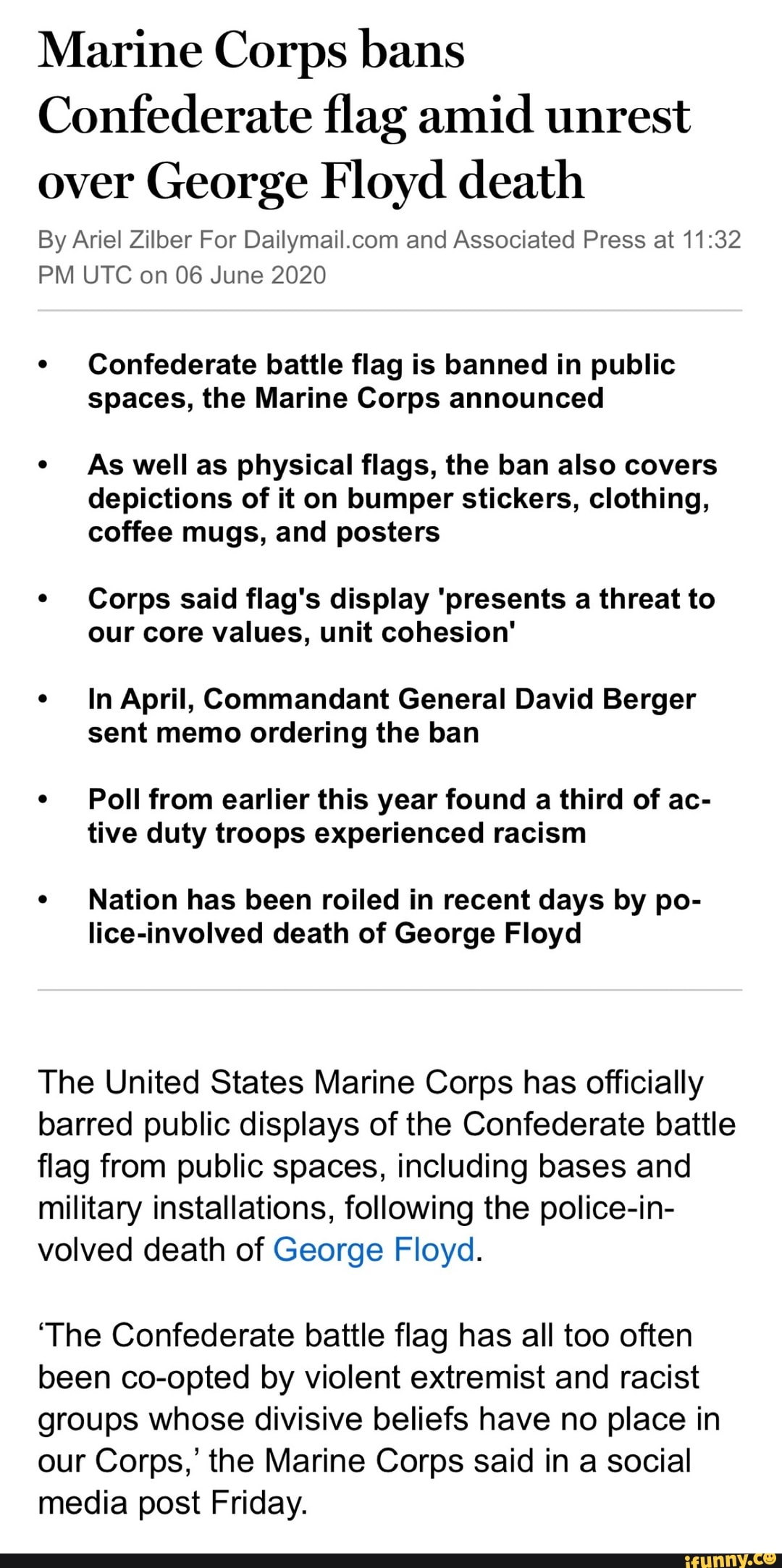 Marine Corps bans
Confederate flag amid unrest
over George Floyd death
By Ariel Zilber For Dailymail.com and Associated Press at 11:32
PM UTC on 06 June 2020
Confederate battle flag is banned in public
spaces, the Marine Corps announced
As well as physical flags, the ban also covers
depictions of it on bumper stickers, clothing,
coffee mugs, and posters
Corps said flag's display 'presents a threat to
our core values, unit cohesion'
In April, Commandant General David Berger
sent memo ordering the ban
Poll from earlier this year found a third of ac-
tive duty troops experienced racism
Nation has been roiled in recent days by po-
lice-involved death of George Floyd
The United States Marine Corps has officially
barred public displays of the Confederate battle
flag from public spaces, including bases and
military installations, following the police-in-
volved death of George Floyd.
'The Confederate battle flag has all too often
been co-opted by violent extremist and racist
groups whose divisive beliefs have no place in
our Corps,' the Marine Corps said in a social
media post Friday.