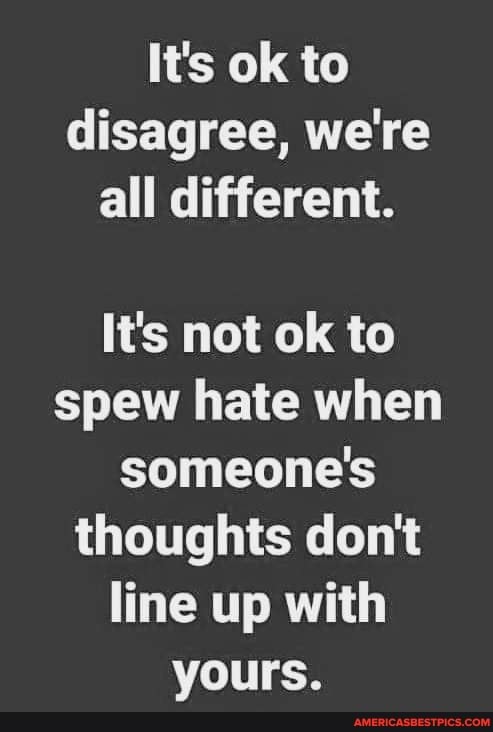 It's ok to disagree, we're all different.
It's not ok to spew hate when someone's thoughts don't line up with yours.