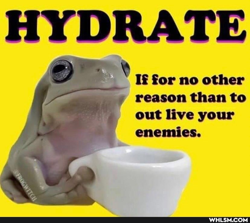 HYDRATE
If for no other reason than to out live your
enemies.