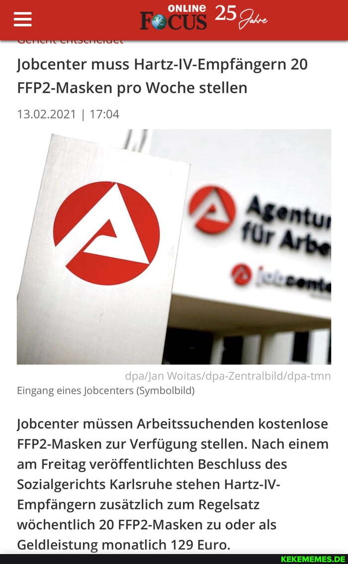 - ONLINE
Jobcenter muss Hartz-IV-Empfängern 20
FFP2-Masken pro Woche stellen
13.02.2021 I
Eingang eines Jobcenters (Symbolbild)
Jobcenter müssen Arbeitssuchenden kostenlose
FFP2-Masken zur Verfügung stellen. Nach einem am Freitag veröffentlichten Beschluss des
Sozialgerichts Karlsruhe stehen Hartz-IV-
Empfängern zusätzlich zum Regelsatz wöchentlich 20 FFP2-Masken zu oder als
