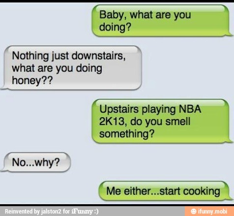 Baby, what are you
doing?
ae just downstairs,
what are you doing
honey??
Upstairs playing NBA
2K13, do you smell
something?
A
Me either...start cooking