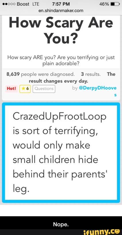 CrazedUpFrootLoop
enshindanmakancum
How Scary Are
You?
is sort of terrifying,
would only make
small children hide
behind their parents'
leg. - Nope.
