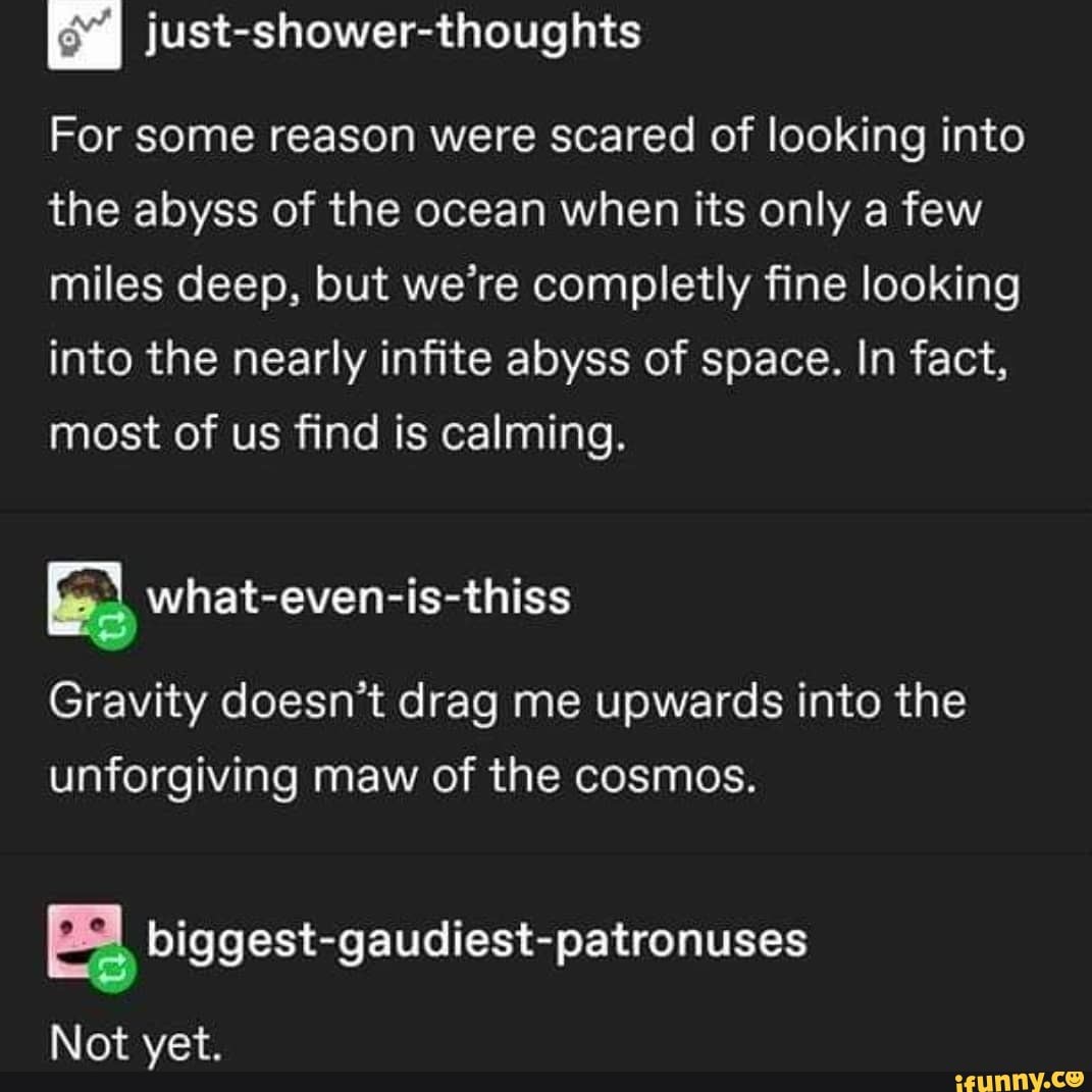 @ just-shower-thoughts
For some reason were scared of looking into the abyss of the ocean when its only a few miles deep, but we're completly fine looking into the nearly infite abyss of space. In fact, most of us find is calming.
Gravity doesn't drag me upwards into the unforgiving maw of the cosmos.
Not yet.