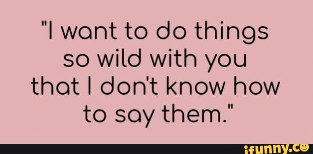 "I want to do things
so wild with you
that I dont know how
to say them."