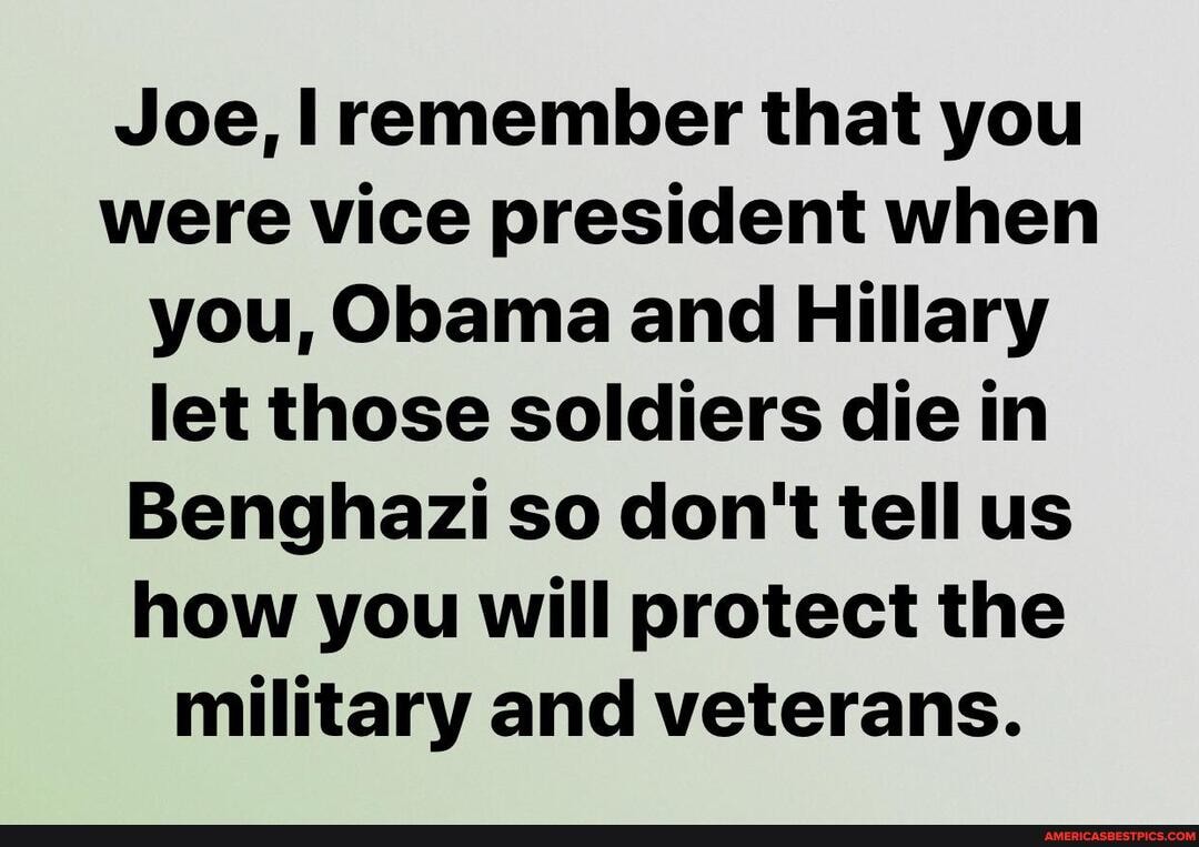 Joe, remember that you were vice president when you, Obama and Hillary let those soldiers die in
Benghazi so don't tell us how you will protect the military and veterans.