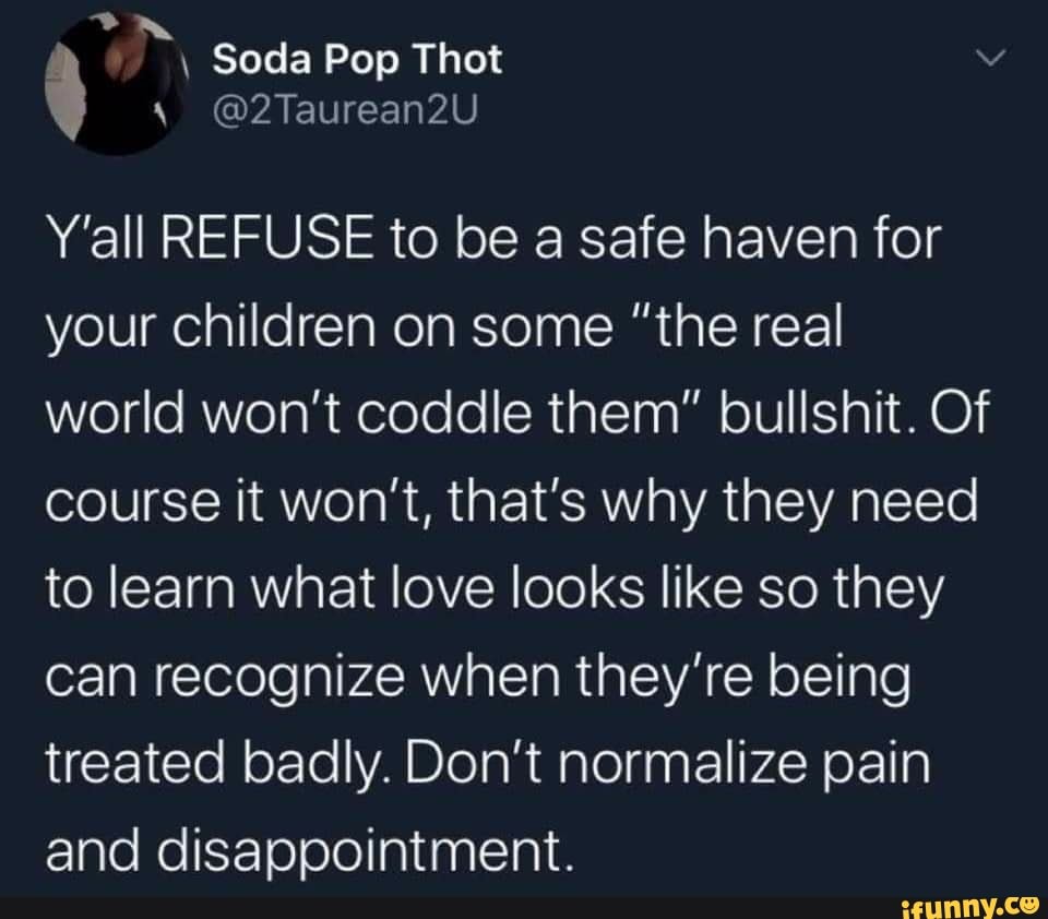 Y'all REFUSE to be a safe haven for
your children on some "the real
world won't coddle them" bullshit. Of
course it won't, that's why they need
to learn what love looks like so they
can recognize when they're being
treated badly. Don't normalize pain
and disappointment.