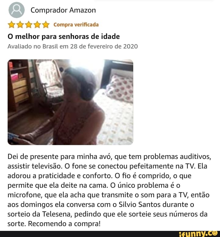 Comprador Amazon
Compra venticada
O melhor para senhoras de idade
Avaliado no Brasil em 28 de fevereiro de 2020
Dei de presente para minha avó, que tem problemas auditivos, assistir televisão. O fone se conectou pefeitamente na TV. Ela adorou a praticidade e conforto. O fio é comprido, o que permite que ela deite na cama. O único problema é o microfone, que ela acha que transmite o som para a TV, então aos domingos ela conversa com o Silvio Santos durante o sorteio da Telesena, pedindo que ele sorteie seus números da sorte. Recomendo a compra!