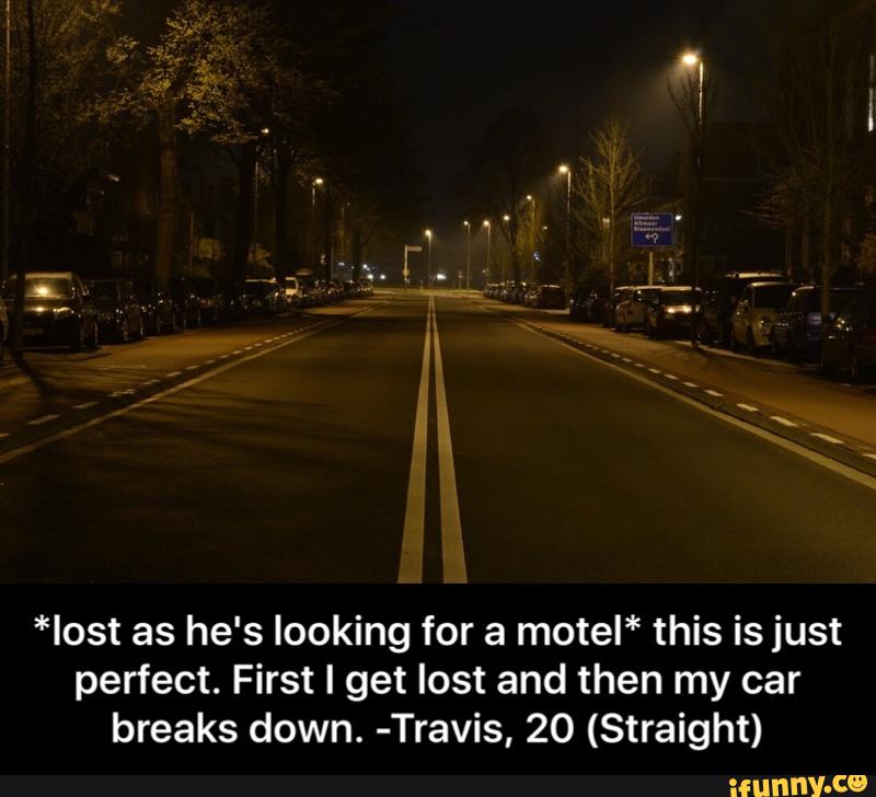 *Iost as he's looking for a motel* this is just
perfect. First I get lost and then my car
breaks down. -Travis, 20 (Straight) - *lost as he's looking for a motel* this is just perfect. First I get lost and then my car breaks down. -Travis, 20 (Straight)